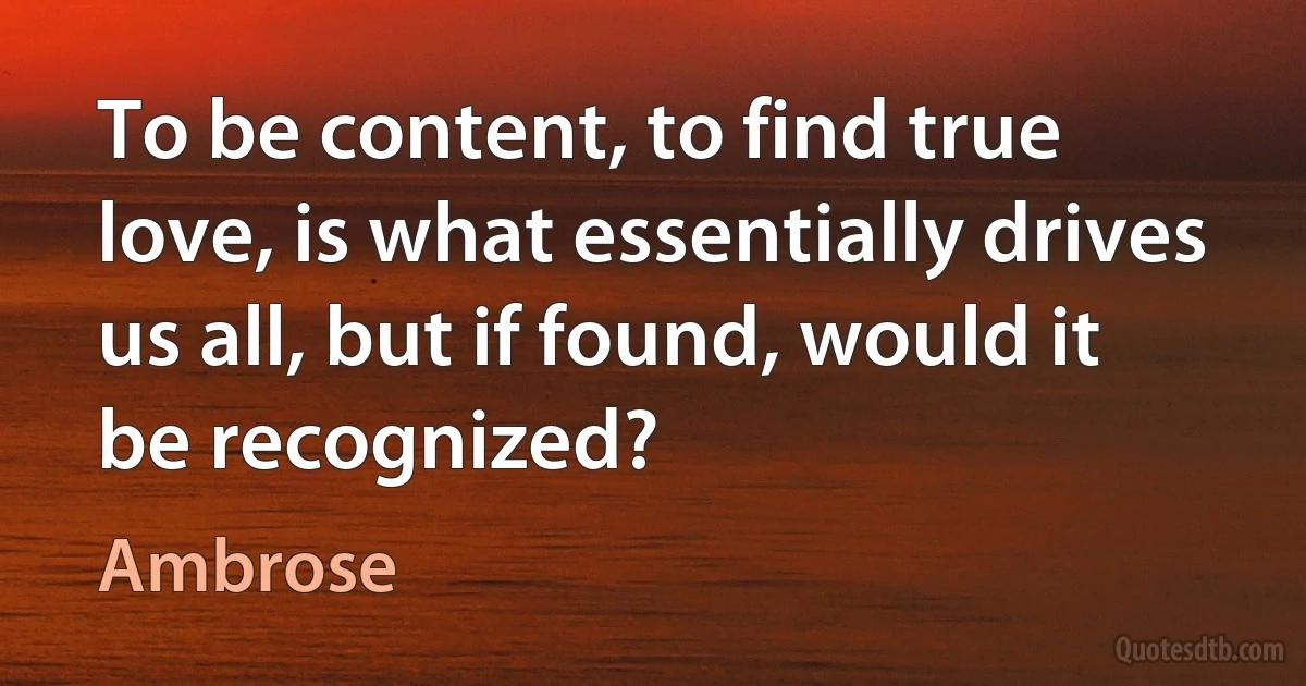 To be content, to find true love, is what essentially drives us all, but if found, would it be recognized? (Ambrose)