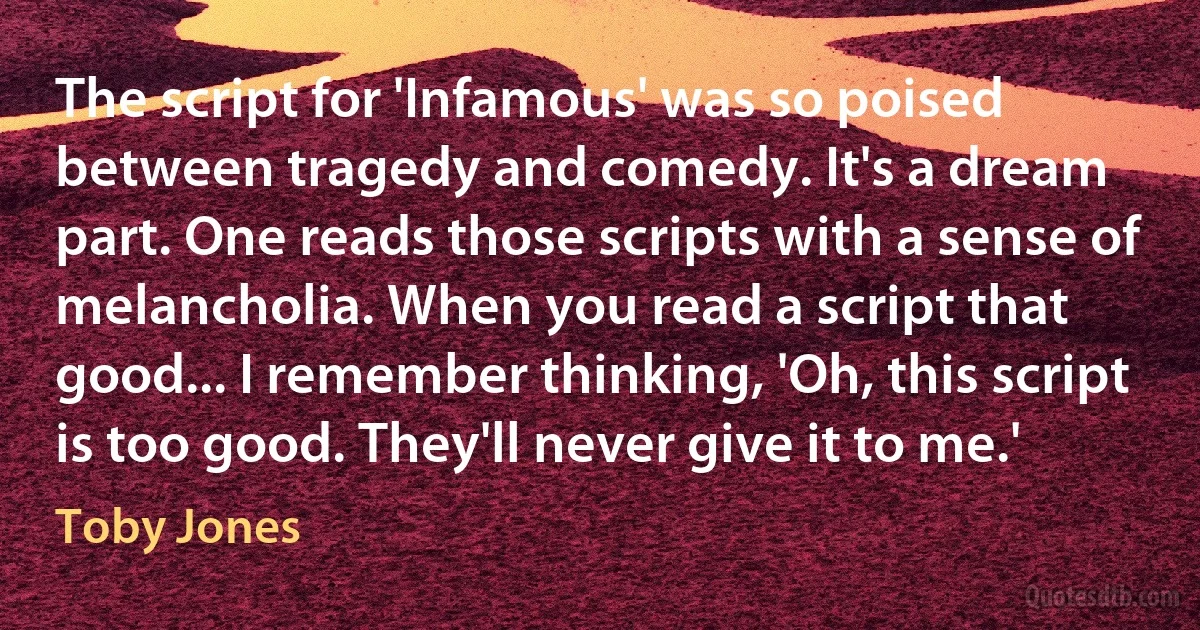 The script for 'Infamous' was so poised between tragedy and comedy. It's a dream part. One reads those scripts with a sense of melancholia. When you read a script that good... I remember thinking, 'Oh, this script is too good. They'll never give it to me.' (Toby Jones)