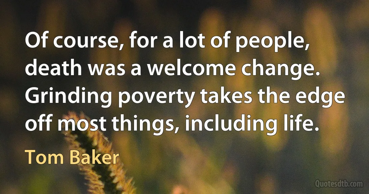 Of course, for a lot of people, death was a welcome change. Grinding poverty takes the edge off most things, including life. (Tom Baker)