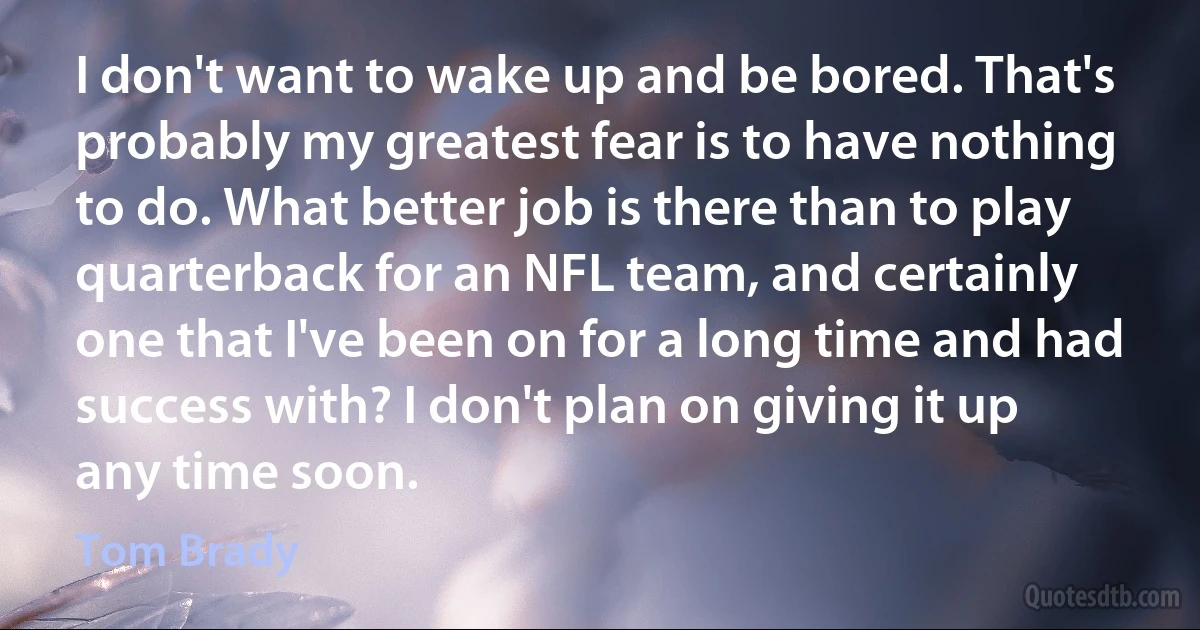 I don't want to wake up and be bored. That's probably my greatest fear is to have nothing to do. What better job is there than to play quarterback for an NFL team, and certainly one that I've been on for a long time and had success with? I don't plan on giving it up any time soon. (Tom Brady)