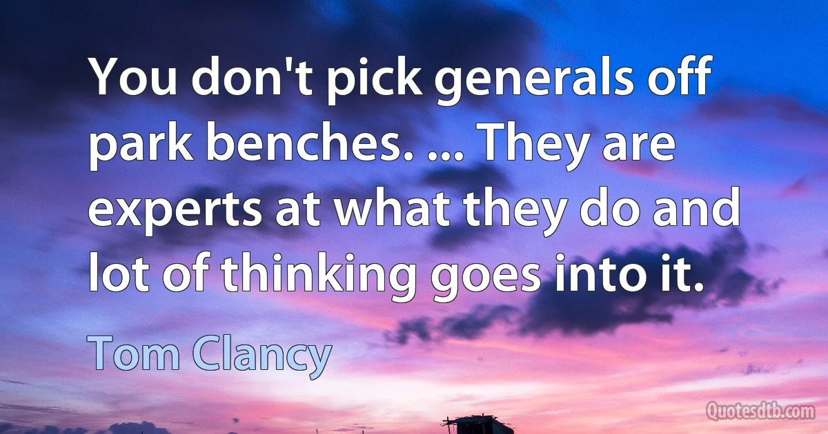 You don't pick generals off park benches. ... They are experts at what they do and lot of thinking goes into it. (Tom Clancy)