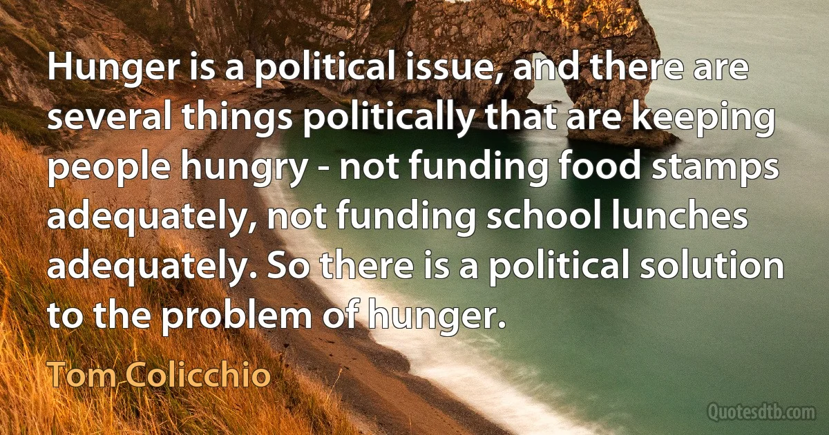 Hunger is a political issue, and there are several things politically that are keeping people hungry - not funding food stamps adequately, not funding school lunches adequately. So there is a political solution to the problem of hunger. (Tom Colicchio)