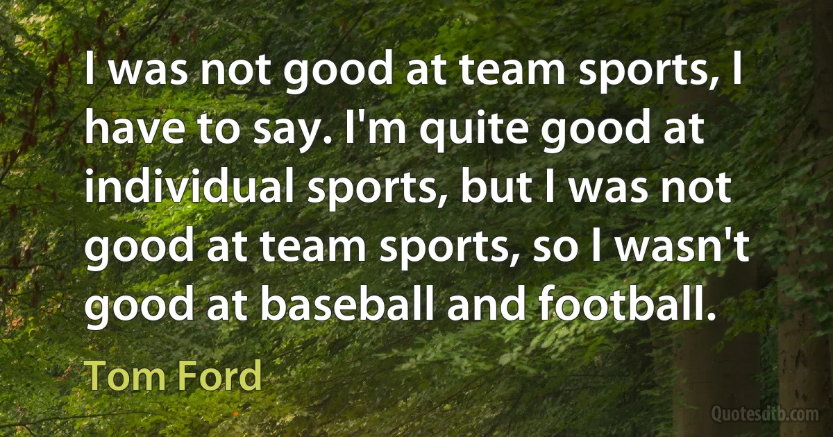 I was not good at team sports, I have to say. I'm quite good at individual sports, but I was not good at team sports, so I wasn't good at baseball and football. (Tom Ford)