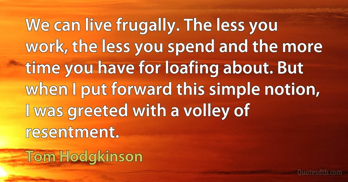 We can live frugally. The less you work, the less you spend and the more time you have for loafing about. But when I put forward this simple notion, I was greeted with a volley of resentment. (Tom Hodgkinson)