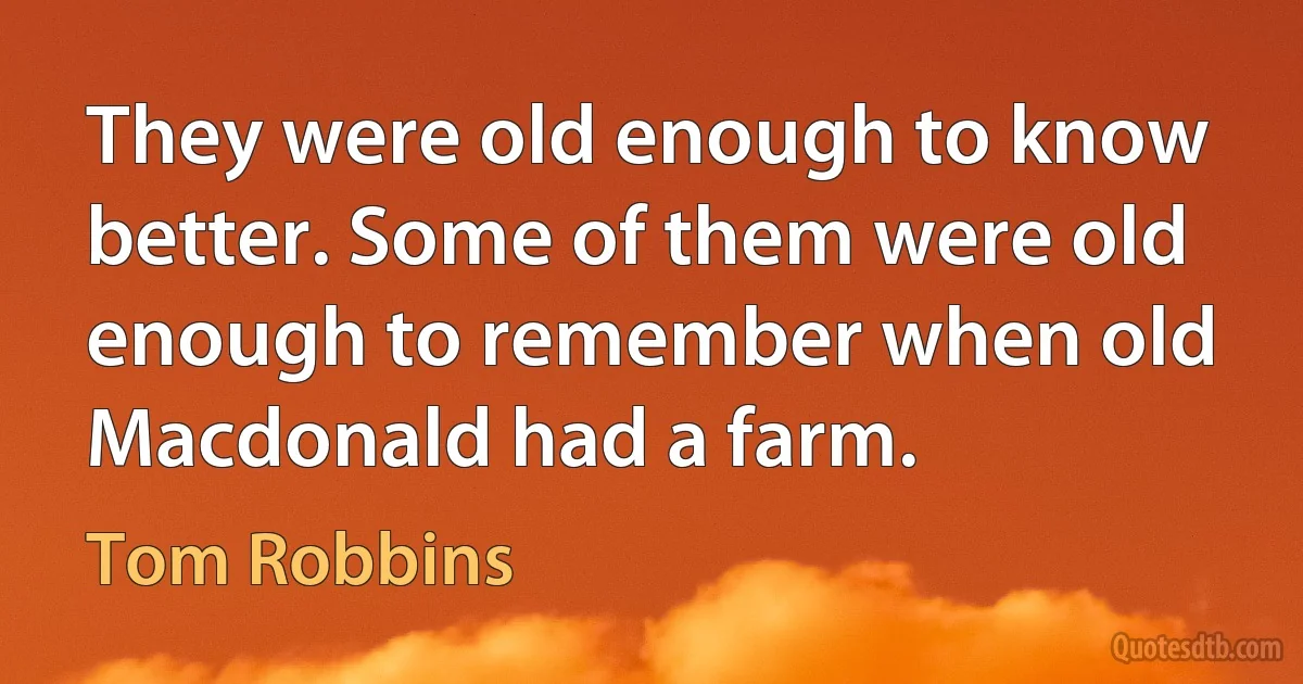 They were old enough to know better. Some of them were old enough to remember when old Macdonald had a farm. (Tom Robbins)