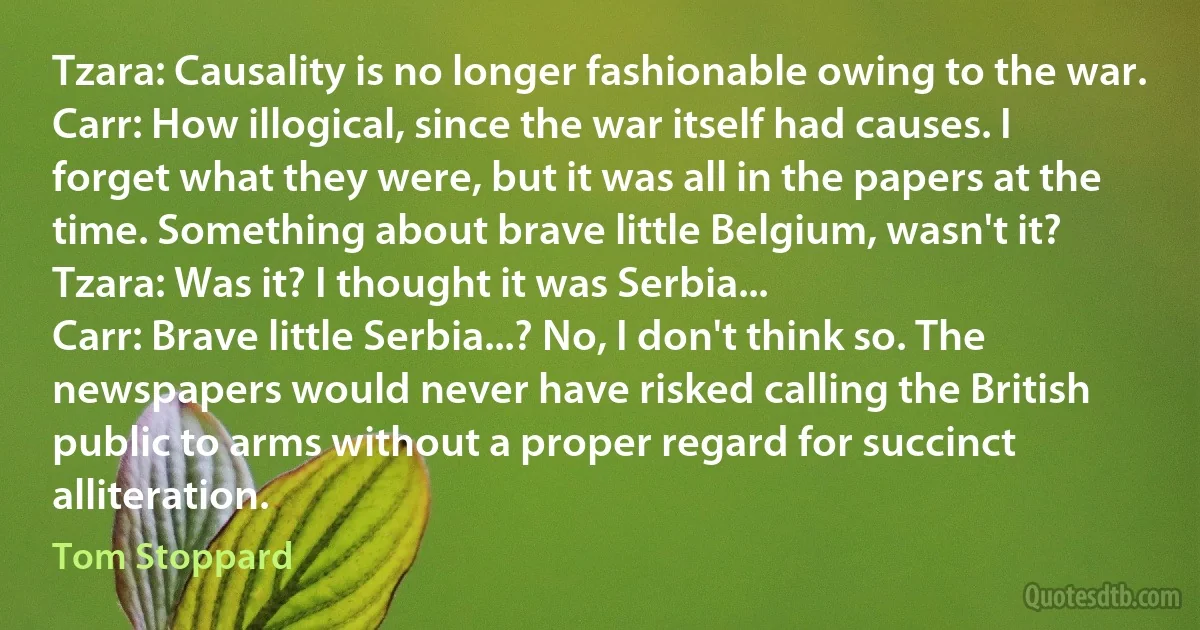 Tzara: Causality is no longer fashionable owing to the war.
Carr: How illogical, since the war itself had causes. I forget what they were, but it was all in the papers at the time. Something about brave little Belgium, wasn't it?
Tzara: Was it? I thought it was Serbia...
Carr: Brave little Serbia...? No, I don't think so. The newspapers would never have risked calling the British public to arms without a proper regard for succinct alliteration. (Tom Stoppard)