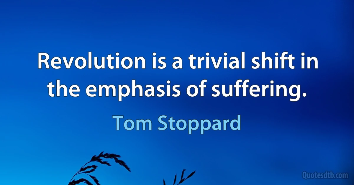 Revolution is a trivial shift in the emphasis of suffering. (Tom Stoppard)