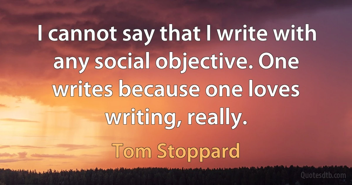 I cannot say that I write with any social objective. One writes because one loves writing, really. (Tom Stoppard)