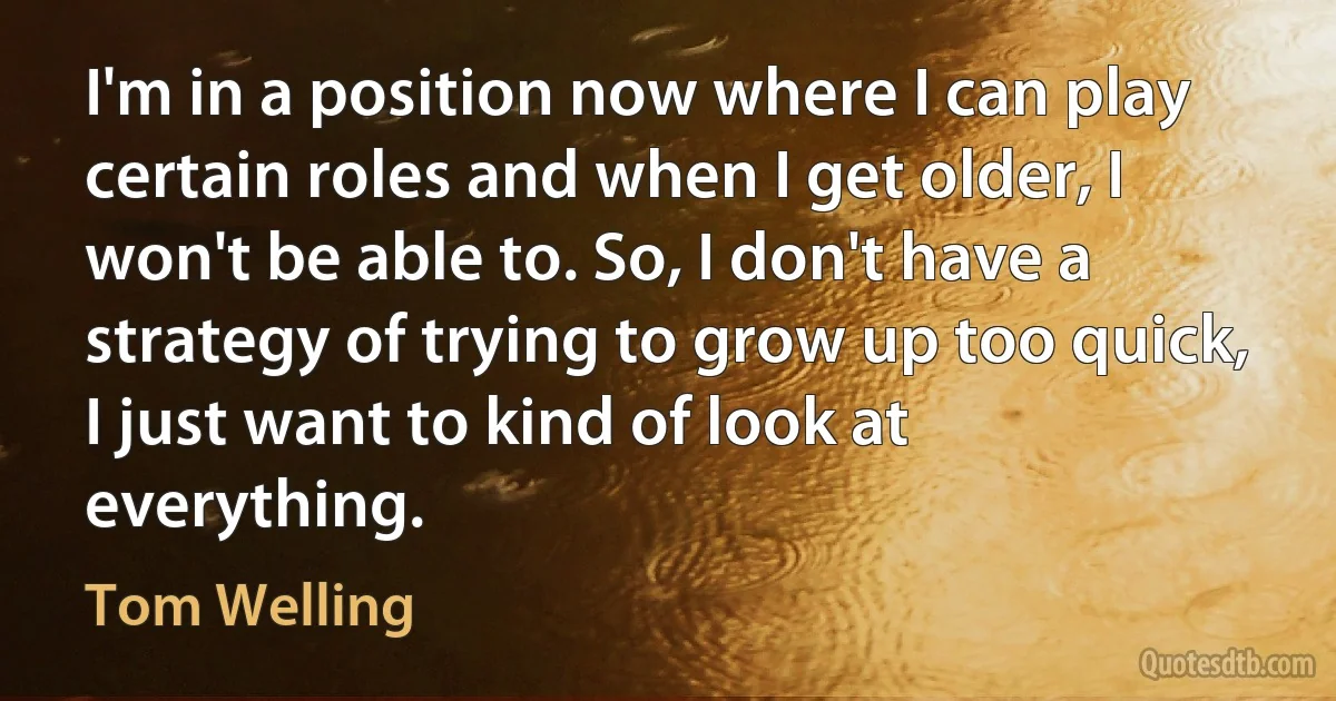 I'm in a position now where I can play certain roles and when I get older, I won't be able to. So, I don't have a strategy of trying to grow up too quick, I just want to kind of look at everything. (Tom Welling)