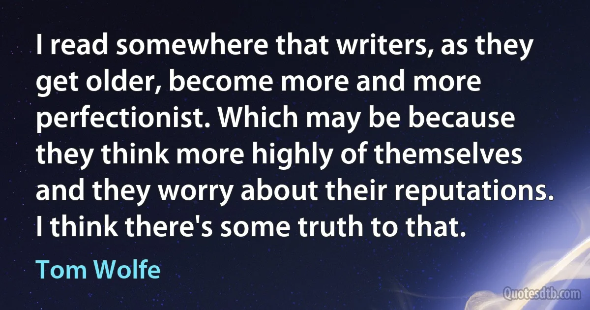 I read somewhere that writers, as they get older, become more and more perfectionist. Which may be because they think more highly of themselves and they worry about their reputations. I think there's some truth to that. (Tom Wolfe)