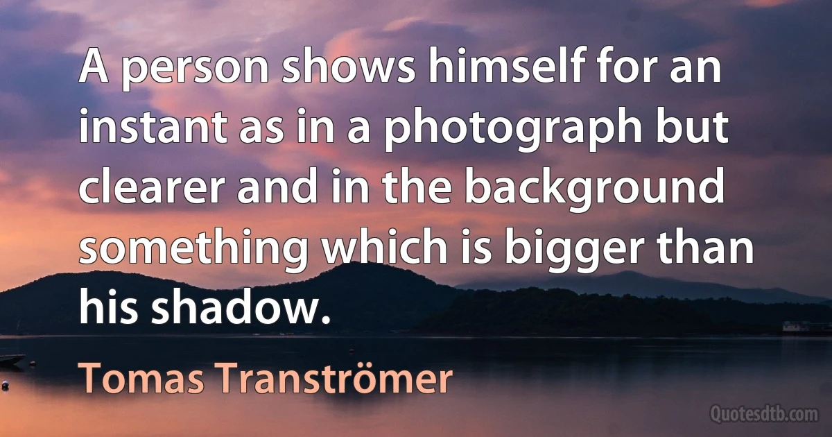 A person shows himself for an instant as in a photograph but clearer and in the background something which is bigger than his shadow. (Tomas Tranströmer)