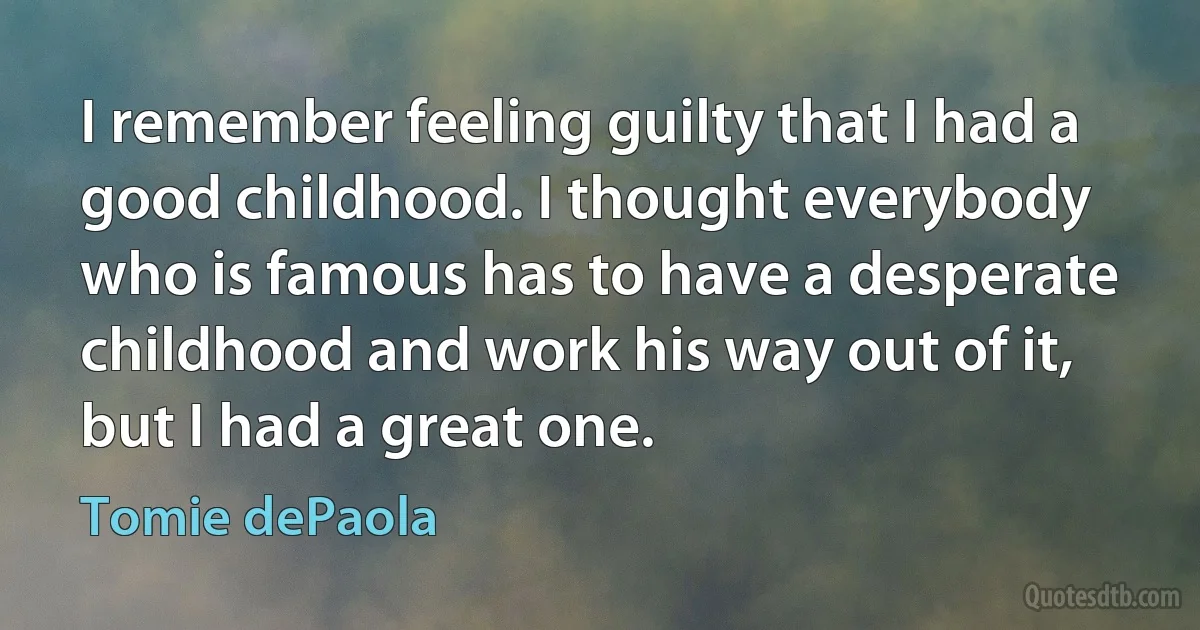 I remember feeling guilty that I had a good childhood. I thought everybody who is famous has to have a desperate childhood and work his way out of it, but I had a great one. (Tomie dePaola)