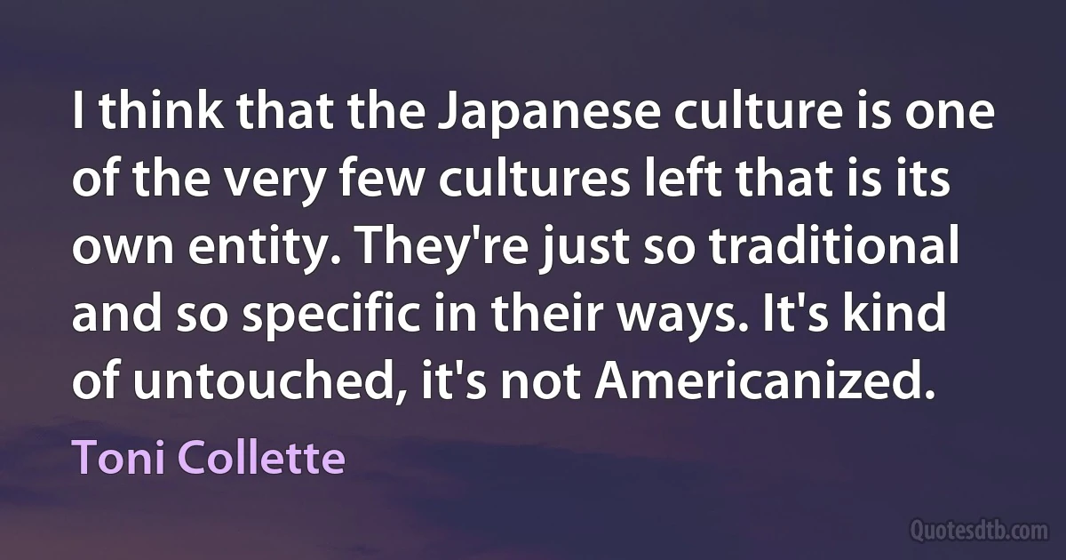 I think that the Japanese culture is one of the very few cultures left that is its own entity. They're just so traditional and so specific in their ways. It's kind of untouched, it's not Americanized. (Toni Collette)