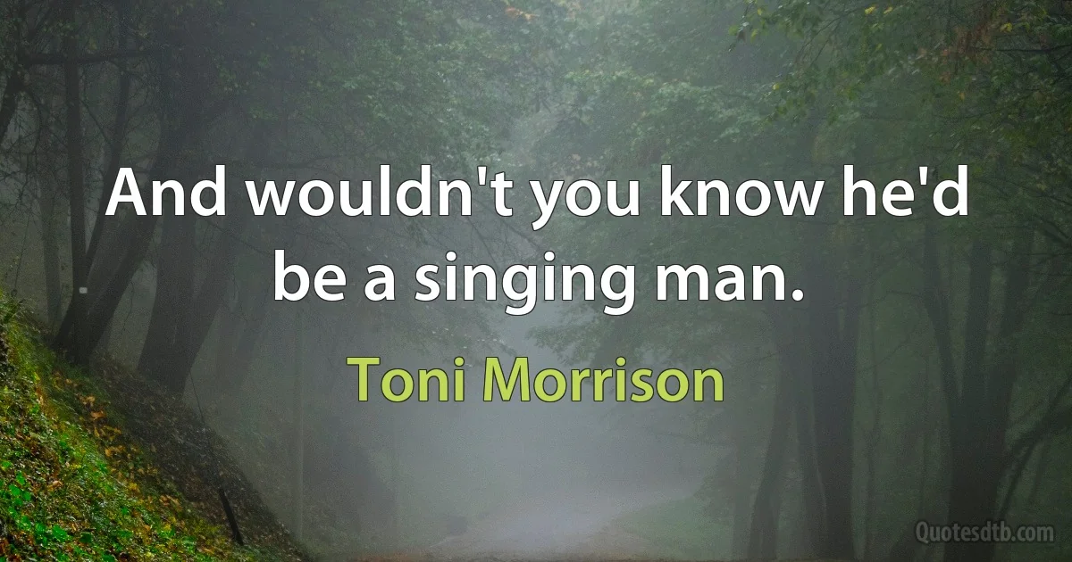 And wouldn't you know he'd be a singing man. (Toni Morrison)