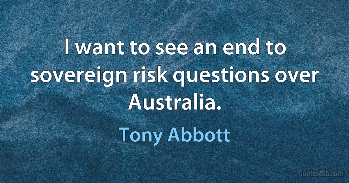 I want to see an end to sovereign risk questions over Australia. (Tony Abbott)