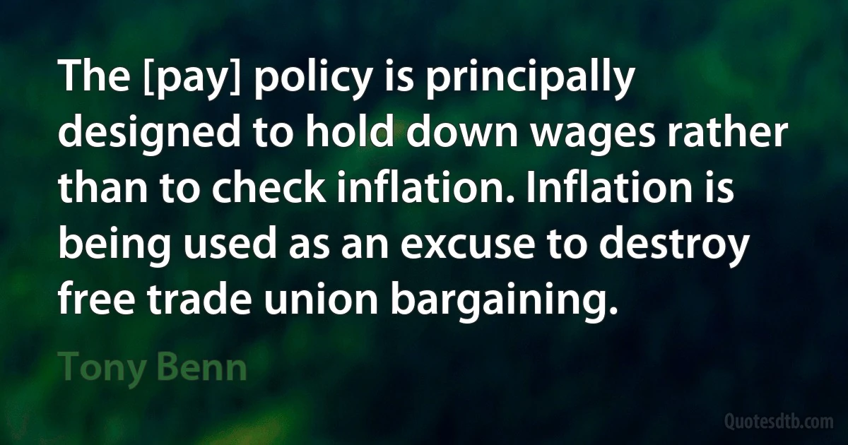 The [pay] policy is principally designed to hold down wages rather than to check inflation. Inflation is being used as an excuse to destroy free trade union bargaining. (Tony Benn)