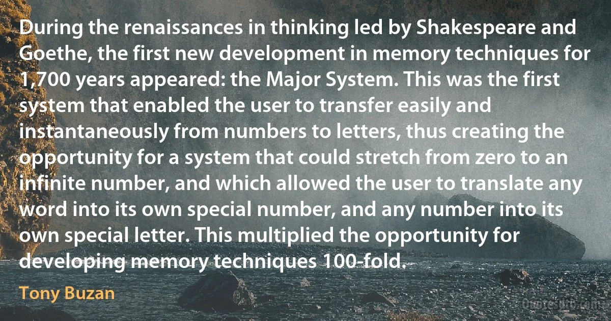 During the renaissances in thinking led by Shakespeare and Goethe, the first new development in memory techniques for 1,700 years appeared: the Major System. This was the first system that enabled the user to transfer easily and instantaneously from numbers to letters, thus creating the opportunity for a system that could stretch from zero to an infinite number, and which allowed the user to translate any word into its own special number, and any number into its own special letter. This multiplied the opportunity for developing memory techniques 100-fold. (Tony Buzan)