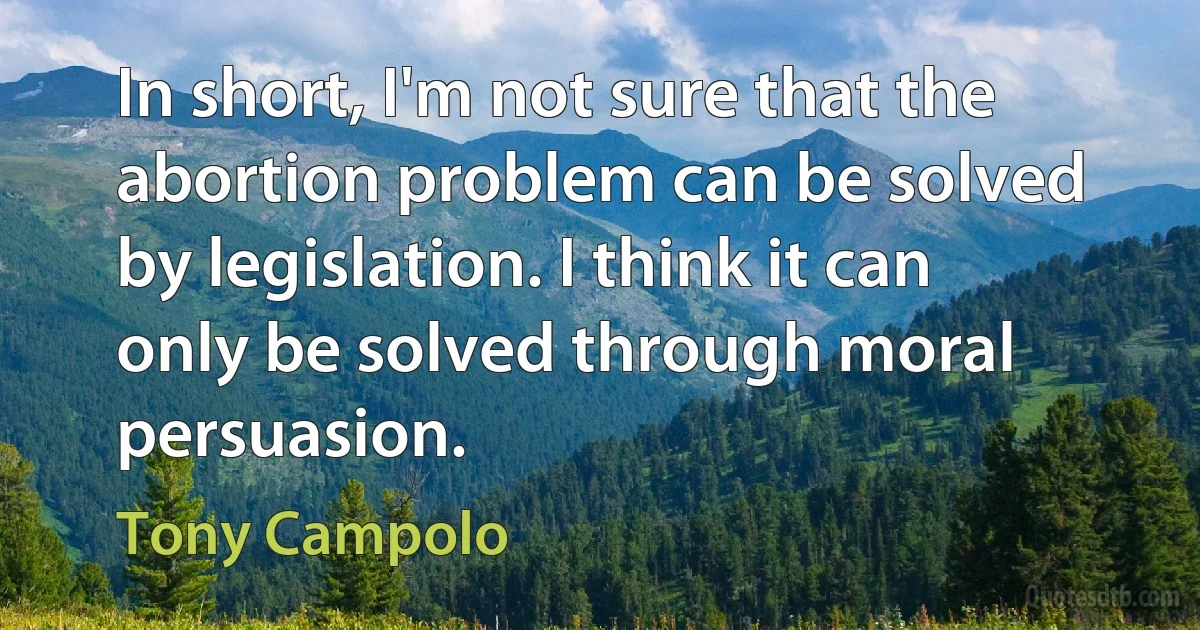 In short, I'm not sure that the abortion problem can be solved by legislation. I think it can only be solved through moral persuasion. (Tony Campolo)