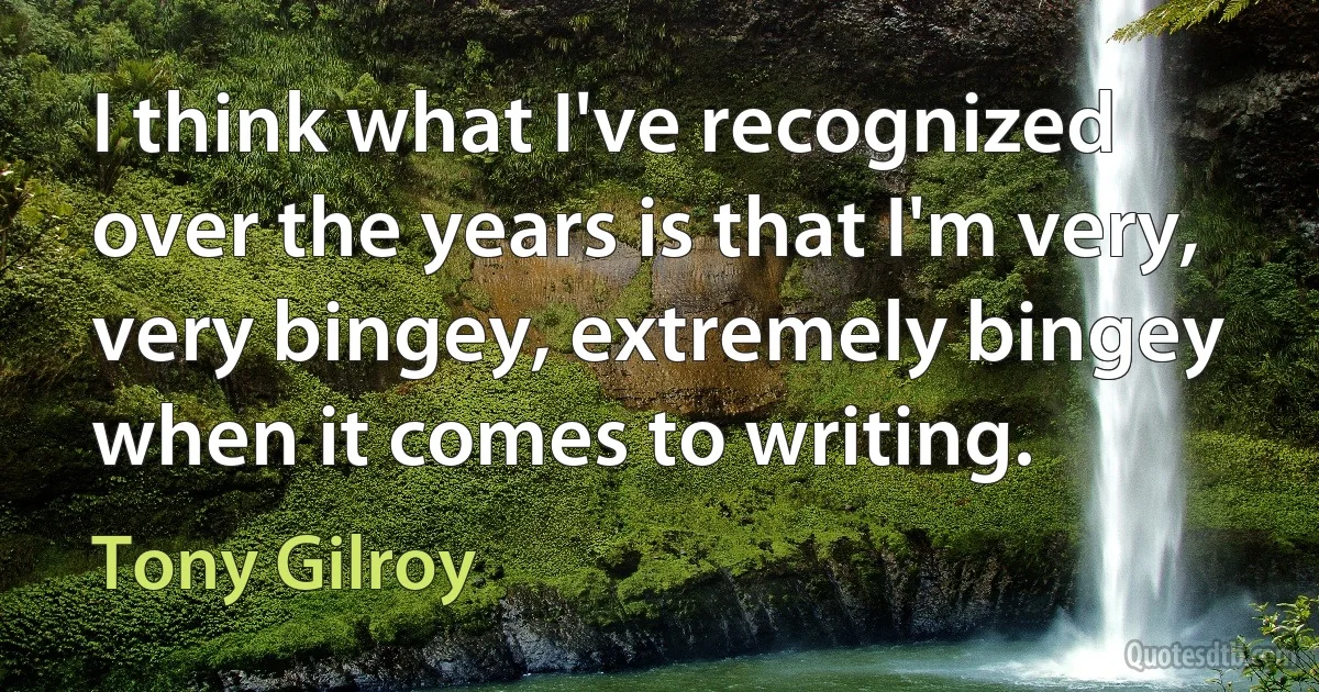 I think what I've recognized over the years is that I'm very, very bingey, extremely bingey when it comes to writing. (Tony Gilroy)