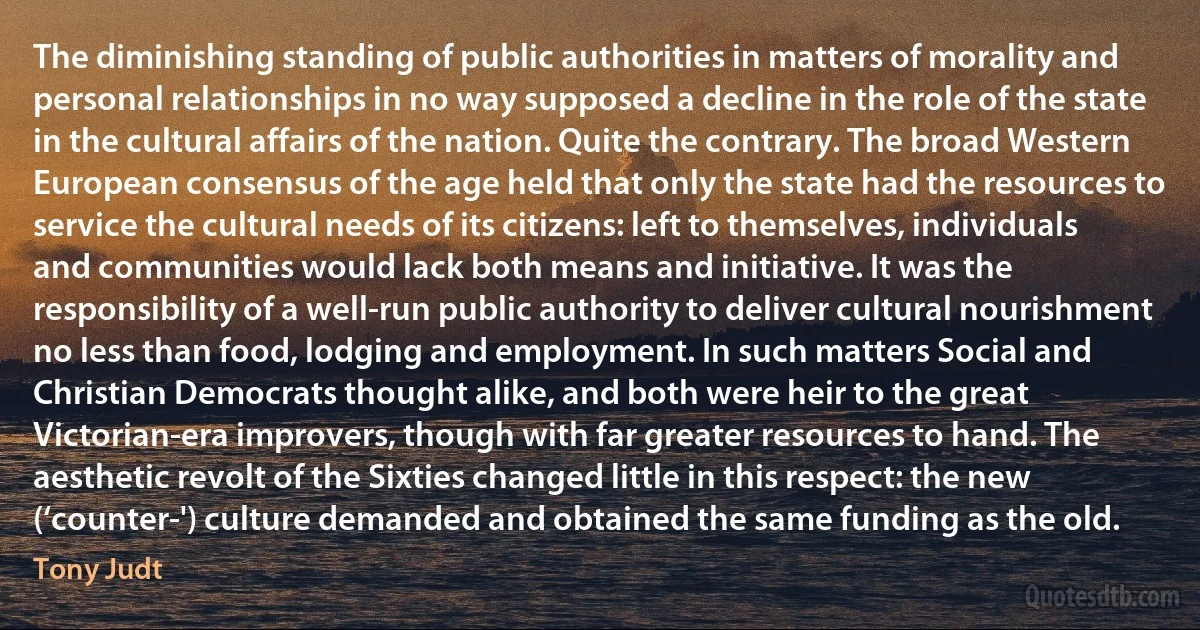 The diminishing standing of public authorities in matters of morality and personal relationships in no way supposed a decline in the role of the state in the cultural affairs of the nation. Quite the contrary. The broad Western European consensus of the age held that only the state had the resources to service the cultural needs of its citizens: left to themselves, individuals and communities would lack both means and initiative. It was the responsibility of a well-run public authority to deliver cultural nourishment no less than food, lodging and employment. In such matters Social and Christian Democrats thought alike, and both were heir to the great Victorian-era improvers, though with far greater resources to hand. The aesthetic revolt of the Sixties changed little in this respect: the new (‘counter-') culture demanded and obtained the same funding as the old. (Tony Judt)