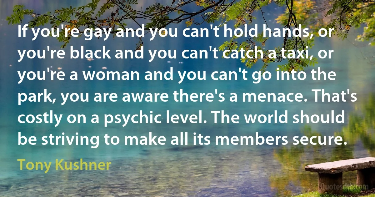 If you're gay and you can't hold hands, or you're black and you can't catch a taxi, or you're a woman and you can't go into the park, you are aware there's a menace. That's costly on a psychic level. The world should be striving to make all its members secure. (Tony Kushner)