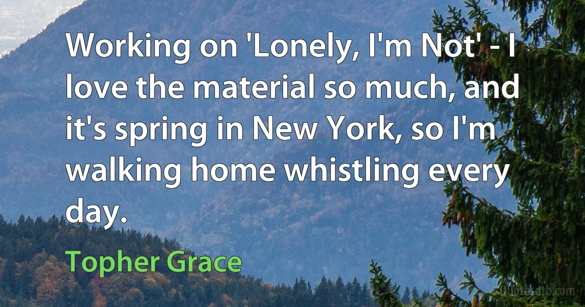 Working on 'Lonely, I'm Not' - I love the material so much, and it's spring in New York, so I'm walking home whistling every day. (Topher Grace)