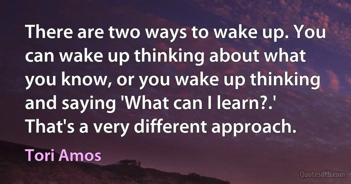 There are two ways to wake up. You can wake up thinking about what you know, or you wake up thinking and saying 'What can I learn?.' That's a very different approach. (Tori Amos)