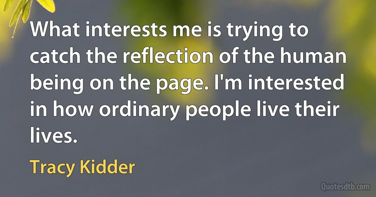 What interests me is trying to catch the reflection of the human being on the page. I'm interested in how ordinary people live their lives. (Tracy Kidder)