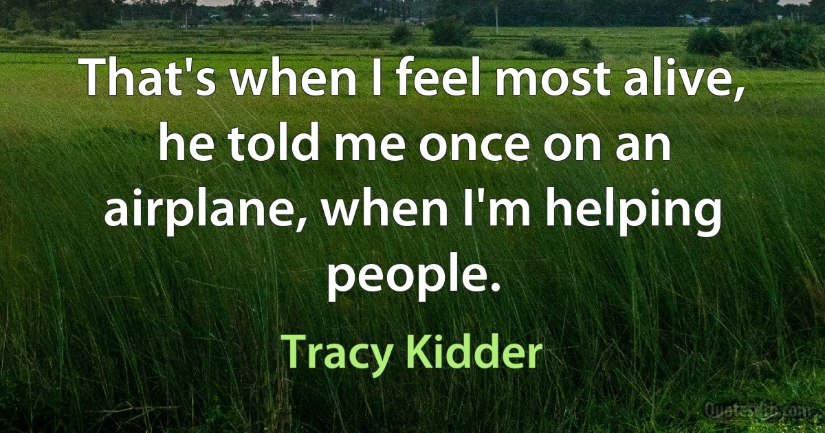 That's when I feel most alive, he told me once on an airplane, when I'm helping people. (Tracy Kidder)