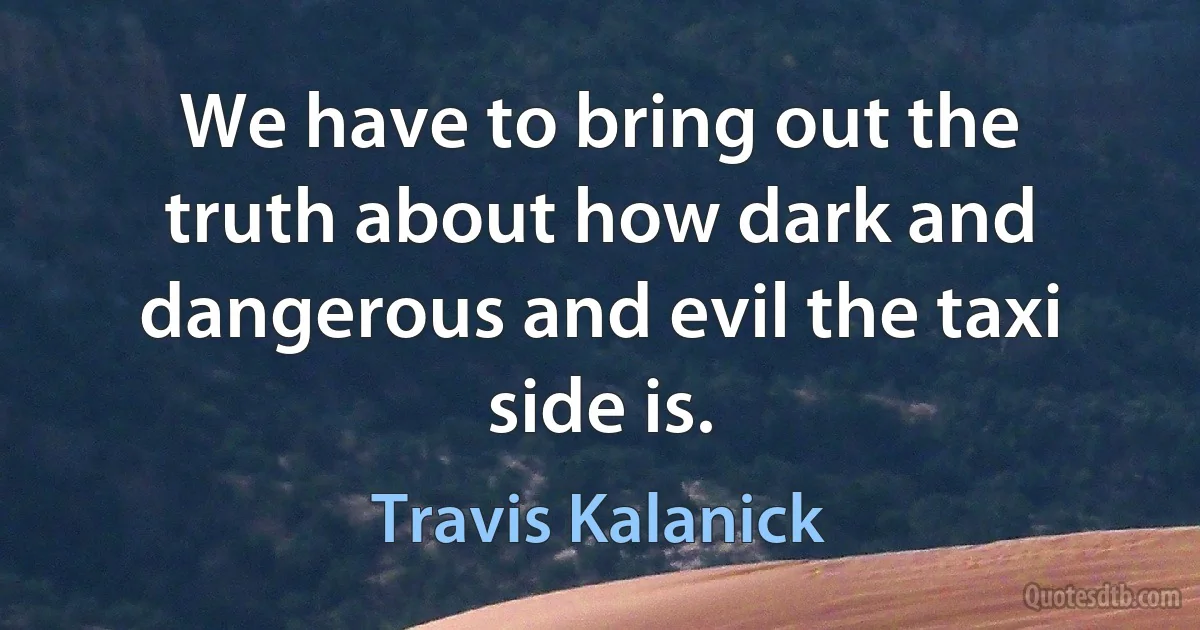 We have to bring out the truth about how dark and dangerous and evil the taxi side is. (Travis Kalanick)