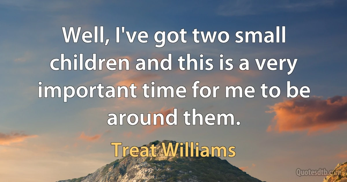 Well, I've got two small children and this is a very important time for me to be around them. (Treat Williams)