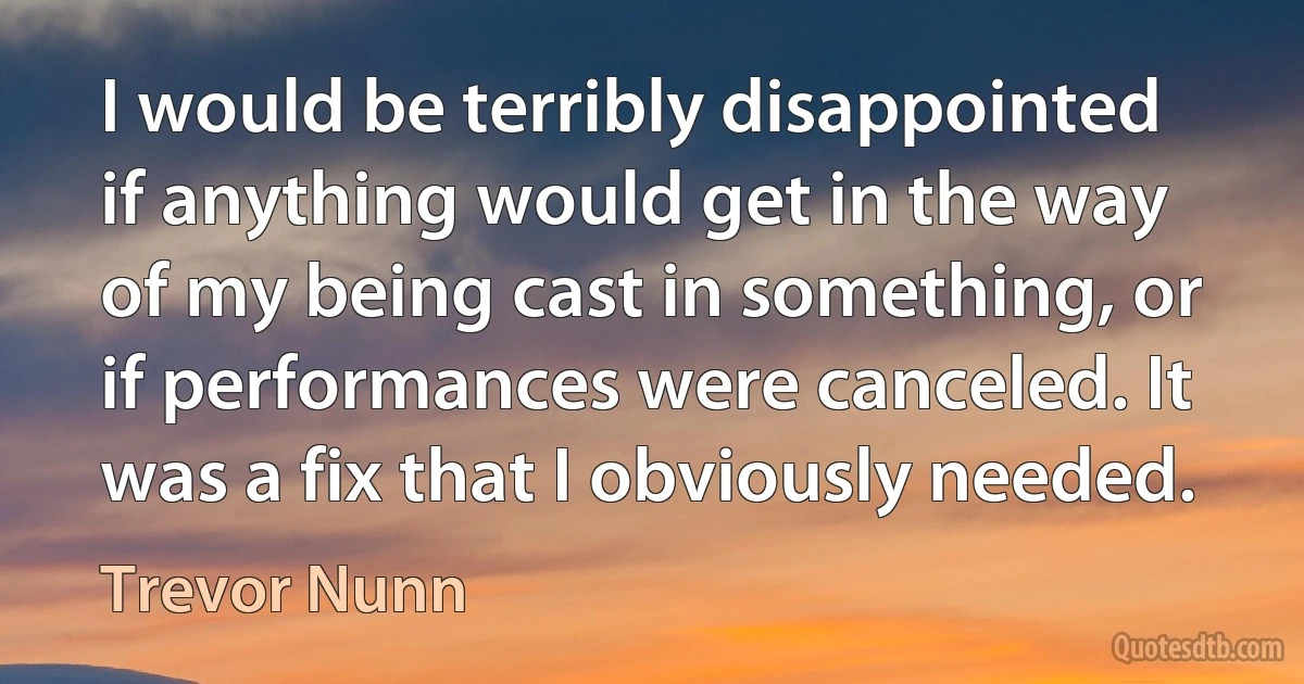 I would be terribly disappointed if anything would get in the way of my being cast in something, or if performances were canceled. It was a fix that I obviously needed. (Trevor Nunn)