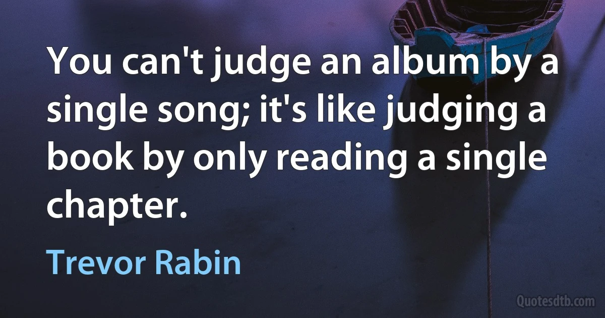 You can't judge an album by a single song; it's like judging a book by only reading a single chapter. (Trevor Rabin)