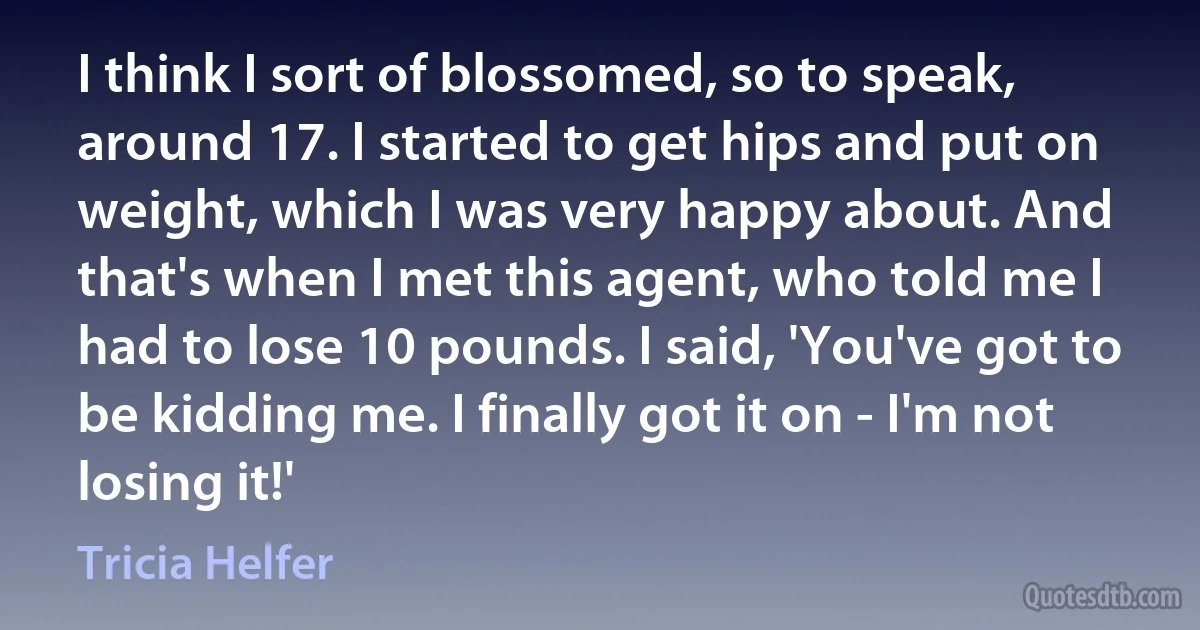 I think I sort of blossomed, so to speak, around 17. I started to get hips and put on weight, which I was very happy about. And that's when I met this agent, who told me I had to lose 10 pounds. I said, 'You've got to be kidding me. I finally got it on - I'm not losing it!' (Tricia Helfer)