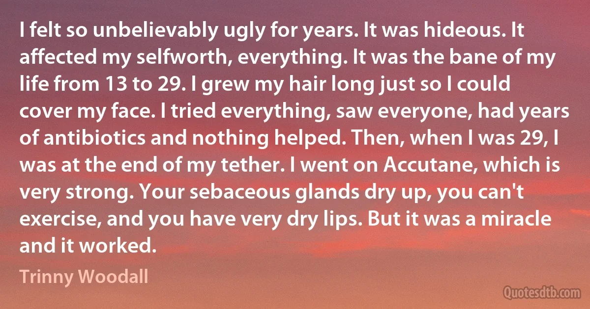 I felt so unbelievably ugly for years. It was hideous. It affected my selfworth, everything. It was the bane of my life from 13 to 29. I grew my hair long just so I could cover my face. I tried everything, saw everyone, had years of antibiotics and nothing helped. Then, when I was 29, I was at the end of my tether. I went on Accutane, which is very strong. Your sebaceous glands dry up, you can't exercise, and you have very dry lips. But it was a miracle and it worked. (Trinny Woodall)