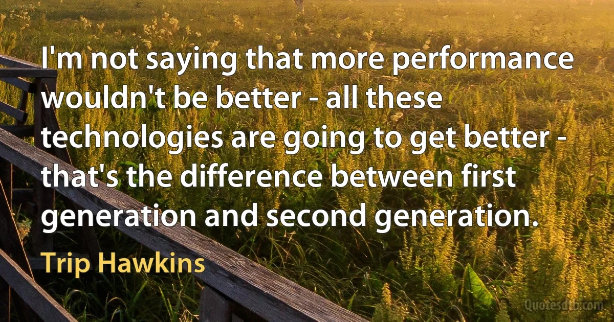 I'm not saying that more performance wouldn't be better - all these technologies are going to get better - that's the difference between first generation and second generation. (Trip Hawkins)