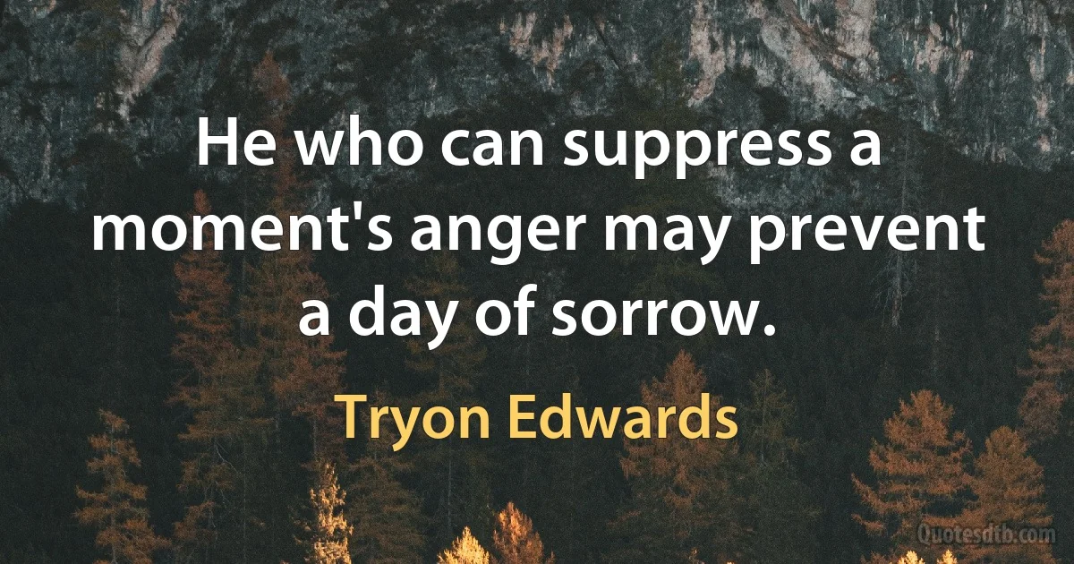 He who can suppress a moment's anger may prevent a day of sorrow. (Tryon Edwards)