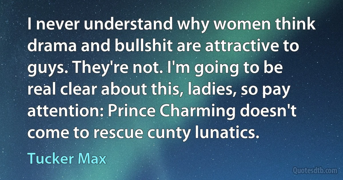 I never understand why women think drama and bullshit are attractive to guys. They're not. I'm going to be real clear about this, ladies, so pay attention: Prince Charming doesn't come to rescue cunty lunatics. (Tucker Max)