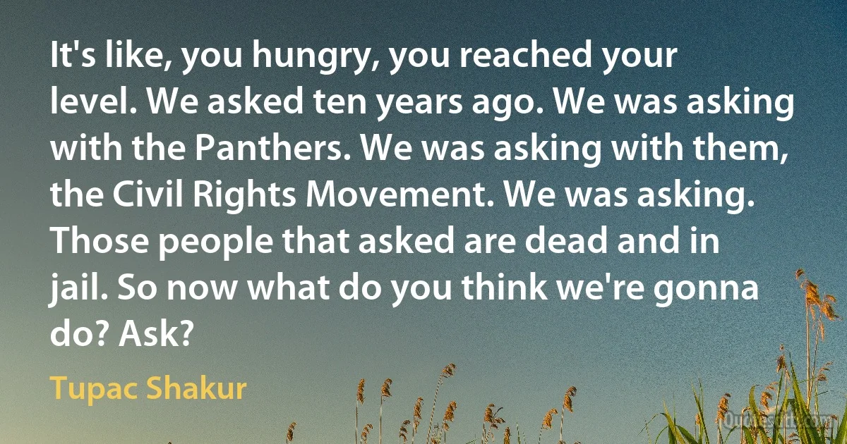 It's like, you hungry, you reached your level. We asked ten years ago. We was asking with the Panthers. We was asking with them, the Civil Rights Movement. We was asking. Those people that asked are dead and in jail. So now what do you think we're gonna do? Ask? (Tupac Shakur)