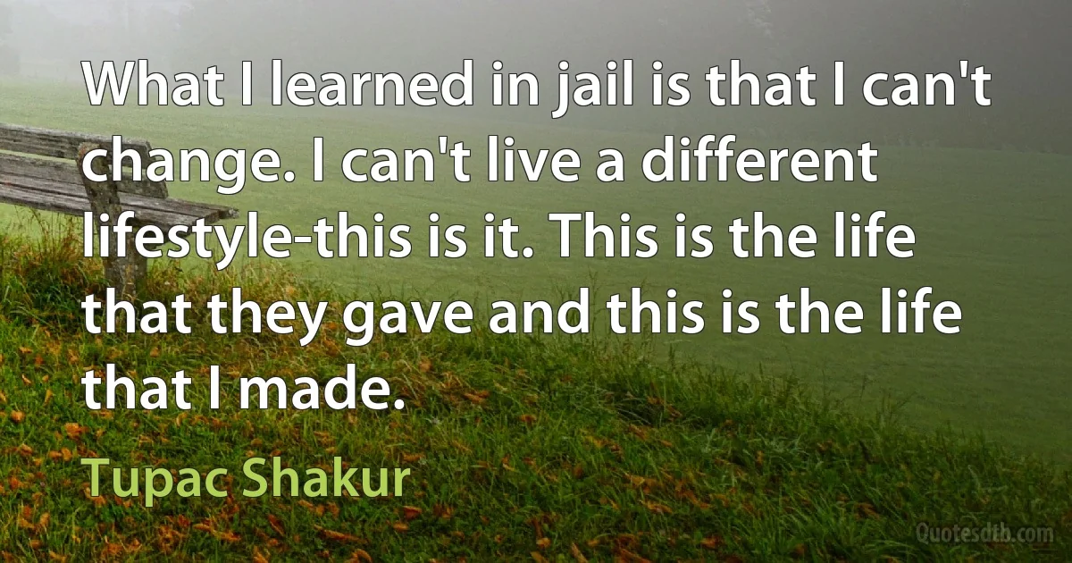 What I learned in jail is that I can't change. I can't live a different lifestyle-this is it. This is the life that they gave and this is the life that I made. (Tupac Shakur)