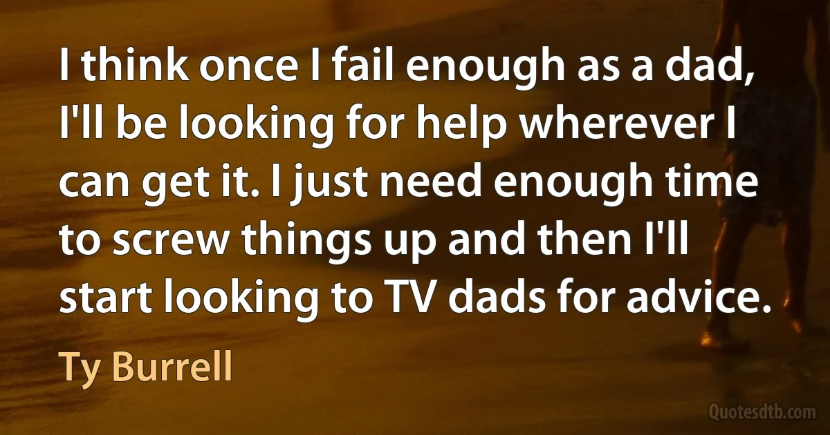 I think once I fail enough as a dad, I'll be looking for help wherever I can get it. I just need enough time to screw things up and then I'll start looking to TV dads for advice. (Ty Burrell)