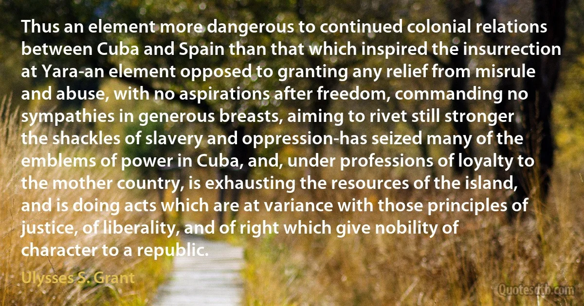 Thus an element more dangerous to continued colonial relations between Cuba and Spain than that which inspired the insurrection at Yara-an element opposed to granting any relief from misrule and abuse, with no aspirations after freedom, commanding no sympathies in generous breasts, aiming to rivet still stronger the shackles of slavery and oppression-has seized many of the emblems of power in Cuba, and, under professions of loyalty to the mother country, is exhausting the resources of the island, and is doing acts which are at variance with those principles of justice, of liberality, and of right which give nobility of character to a republic. (Ulysses S. Grant)