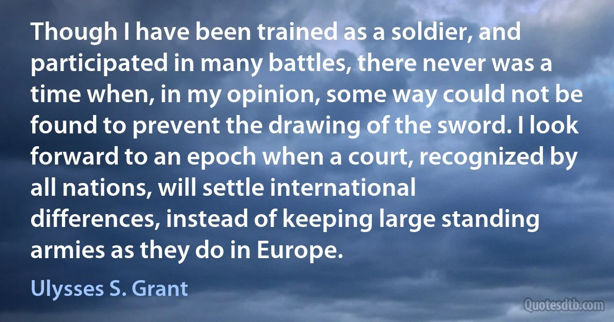 Though I have been trained as a soldier, and participated in many battles, there never was a time when, in my opinion, some way could not be found to prevent the drawing of the sword. I look forward to an epoch when a court, recognized by all nations, will settle international differences, instead of keeping large standing armies as they do in Europe. (Ulysses S. Grant)