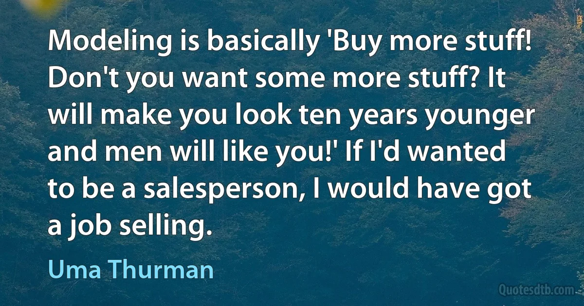 Modeling is basically 'Buy more stuff! Don't you want some more stuff? It will make you look ten years younger and men will like you!' If I'd wanted to be a salesperson, I would have got a job selling. (Uma Thurman)