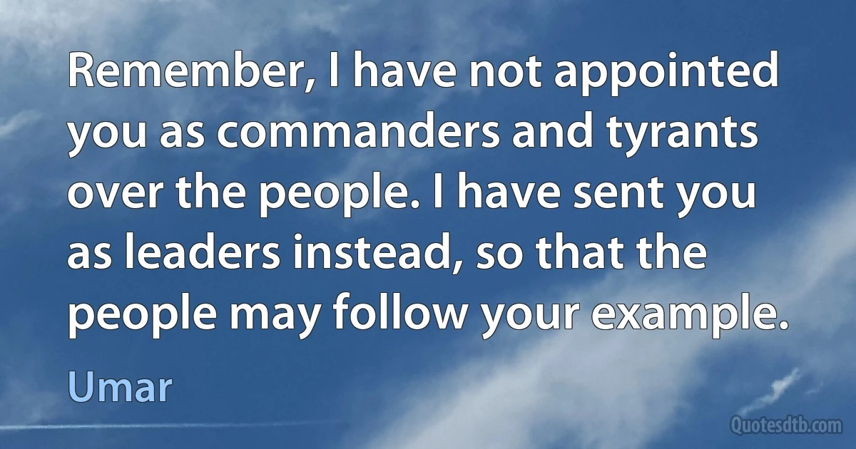 Remember, I have not appointed you as commanders and tyrants over the people. I have sent you as leaders instead, so that the people may follow your example. (Umar)