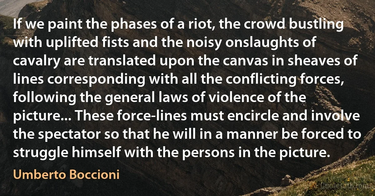 If we paint the phases of a riot, the crowd bustling with uplifted fists and the noisy onslaughts of cavalry are translated upon the canvas in sheaves of lines corresponding with all the conflicting forces, following the general laws of violence of the picture... These force-lines must encircle and involve the spectator so that he will in a manner be forced to struggle himself with the persons in the picture. (Umberto Boccioni)