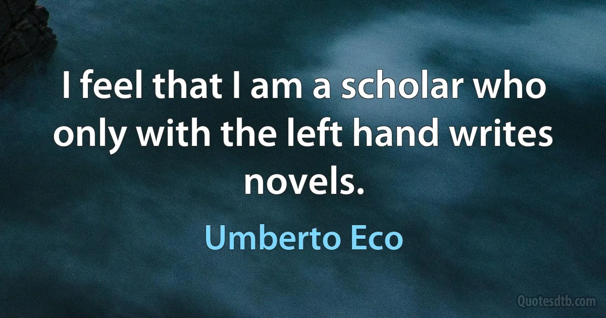 I feel that I am a scholar who only with the left hand writes novels. (Umberto Eco)