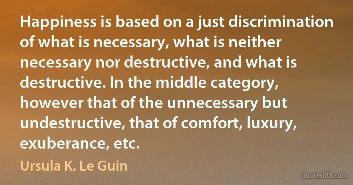 Happiness is based on a just discrimination of what is necessary, what is neither necessary nor destructive, and what is destructive. In the middle category, however that of the unnecessary but undestructive, that of comfort, luxury, exuberance, etc. (Ursula K. Le Guin)