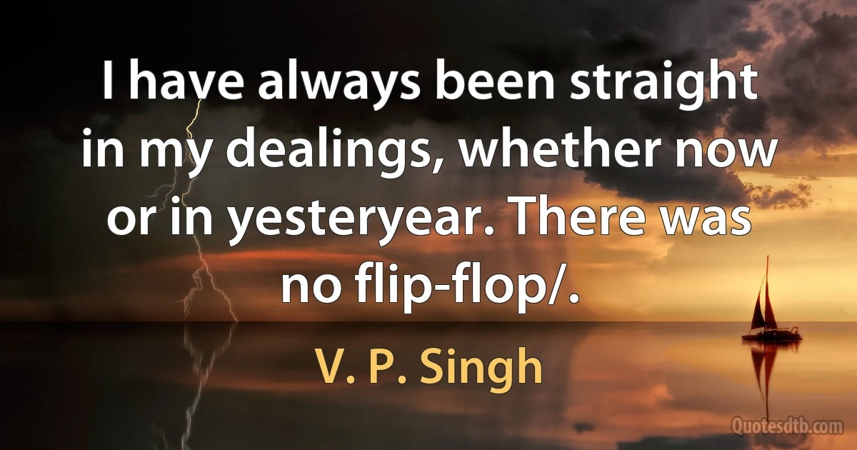 I have always been straight in my dealings, whether now or in yesteryear. There was no flip-flop/. (V. P. Singh)