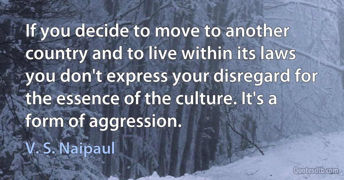 If you decide to move to another country and to live within its laws you don't express your disregard for the essence of the culture. It's a form of aggression. (V. S. Naipaul)